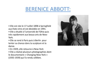BERENICE ABBOTT:
• Elle est née le 17 Juillet 1898 à Springfield
aux Etats-Unis et est décédée en 1991.
• Elle a étudié à l’université de l’Ohio puis
très rapidement aux beaux arts de New-
York.
• Elle se rend à Paris puis à Berlin pour
tenter sa chance dans la sculpture et la
danse.
• En 1929, elle retourne à New-York
• Elle a réalisé plusieurs photographies dont
le documentaire « Changing New-York »
(1935-1939) qui l’a rendu célèbre.
 