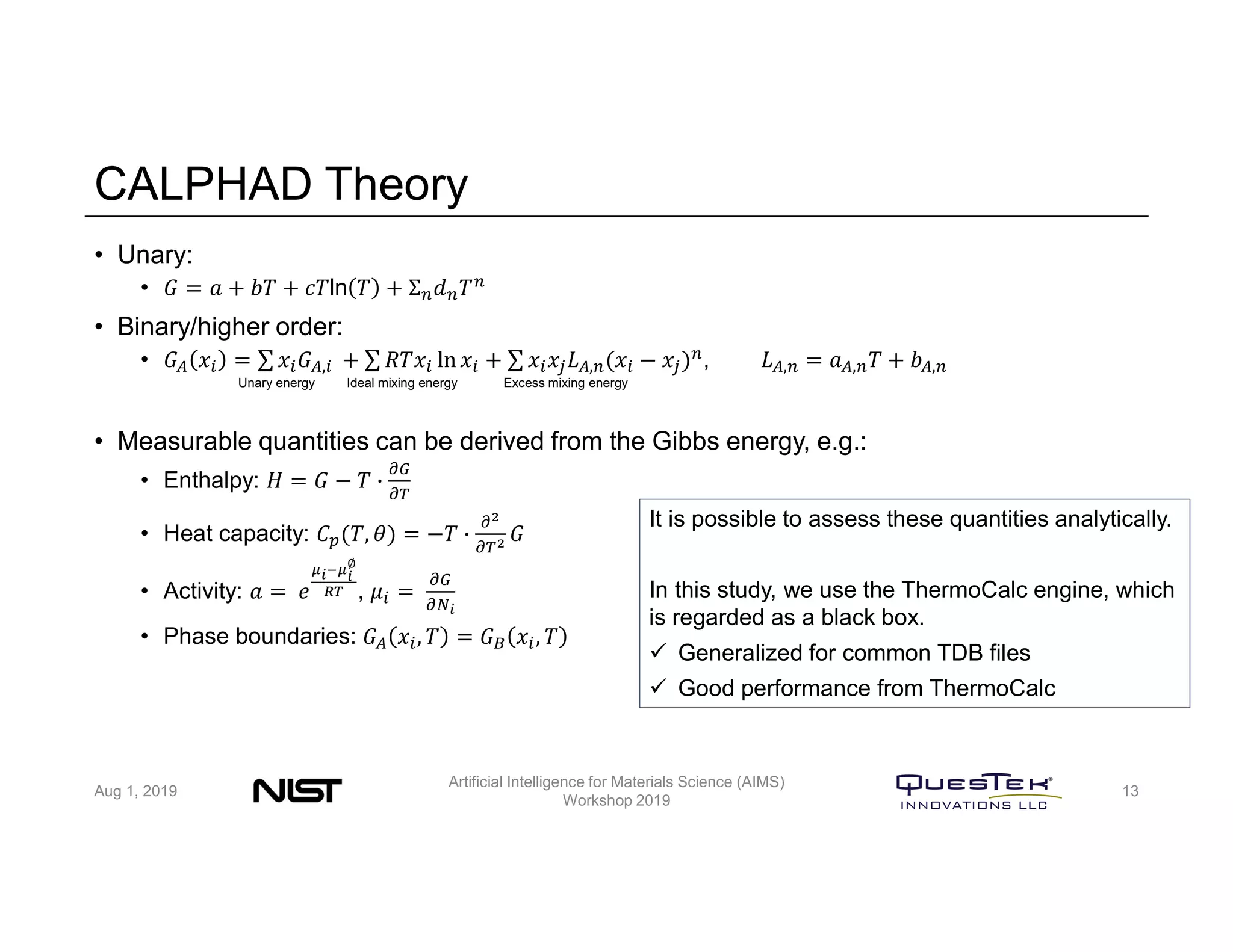 CALPHAD Theory
• Unary:
• 𝐺 = 𝑎 + 𝑏𝑇 + 𝑐𝑇ln 𝑇 + Σ 𝑑 𝑇
• Binary/higher order:
• 𝐺 𝑥 = ∑ 𝑥 𝐺 , + ∑ 𝑅𝑇𝑥 ln 𝑥 + ∑ 𝑥 𝑥 𝐿 , (𝑥 − 𝑥 ) , 𝐿 , = 𝑎 , 𝑇 + 𝑏 ,
• Measurable quantities can be derived from the Gibbs energy, e.g.:
• Enthalpy: 𝐻 = 𝐺 − 𝑇
• Heat capacity: 𝐶 (𝑇, 𝜃) = −𝑇 𝐺
• Activity: 𝑎 = 𝑒
∅
, 𝜇 =
• Phase boundaries: 𝐺 𝑥 , 𝑇 = 𝐺 𝑥 , 𝑇
Unary energy Ideal mixing energy Excess mixing energy
It is possible to assess these quantities analytically.
In this study, we use the ThermoCalc engine, which
is regarded as a black box.
 Generalized for common TDB files
 Good performance from ThermoCalc
Aug 1, 2019
Artificial Intelligence for Materials Science (AIMS)
Workshop 2019
13
 