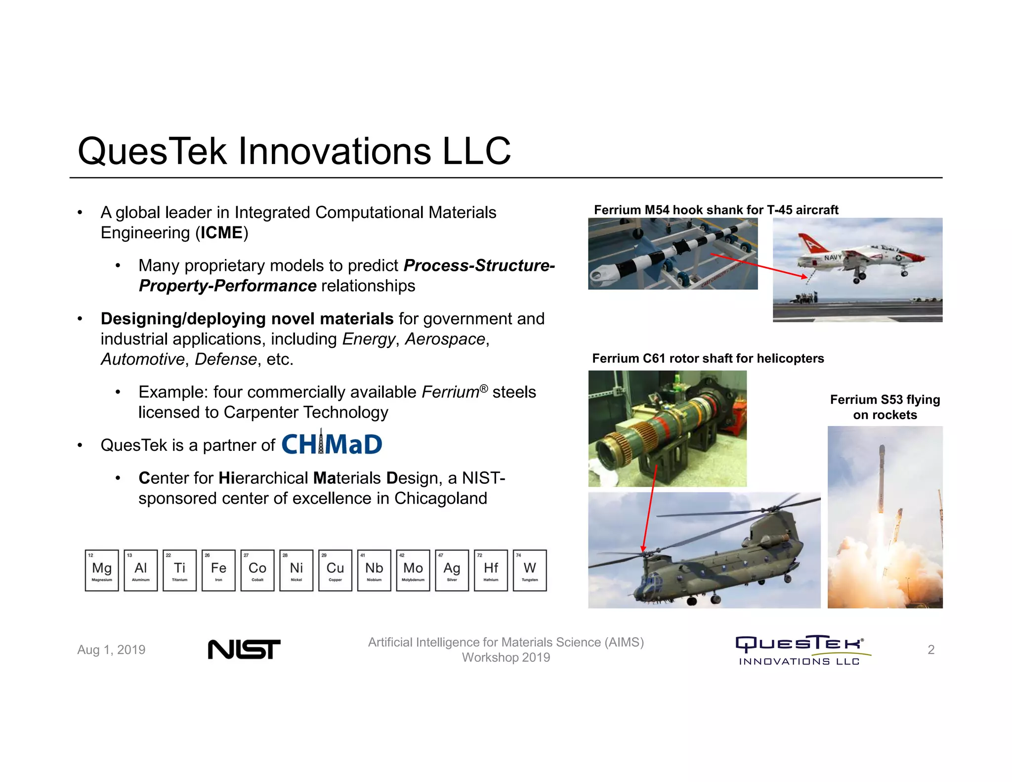 QuesTek Innovations LLC
• A global leader in Integrated Computational Materials
Engineering (ICME)
• Many proprietary models to predict Process-Structure-
Property-Performance relationships
• Designing/deploying novel materials for government and
industrial applications, including Energy, Aerospace,
Automotive, Defense, etc.
• Example: four commercially available Ferrium® steels
licensed to Carpenter Technology
• QuesTek is a partner of CHiMaD
• Center for Hierarchical Materials Design, a NIST-
sponsored center of excellence in Chicagoland
Ferrium S53 flying
on rockets
Ferrium C61 rotor shaft for helicopters
Ferrium M54 hook shank for T-45 aircraft
Aug 1, 2019
Artificial Intelligence for Materials Science (AIMS)
Workshop 2019
2
 