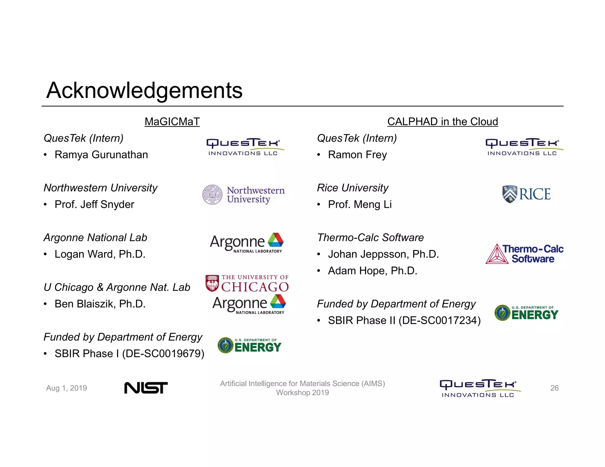 Acknowledgements
MaGICMaT
QuesTek (Intern)
• Ramya Gurunathan
Northwestern University
• Prof. Jeff Snyder
Argonne National Lab
• Logan Ward, Ph.D.
U Chicago & Argonne Nat. Lab
• Ben Blaiszik, Ph.D.
Funded by Department of Energy
• SBIR Phase I (DE-SC0019679)
CALPHAD in the Cloud
QuesTek (Intern)
• Ramon Frey
Rice University
• Prof. Meng Li
Thermo-Calc Software
• Johan Jeppsson, Ph.D.
• Adam Hope, Ph.D.
Funded by Department of Energy
• SBIR Phase II (DE-SC0017234)
Aug 1, 2019
Artificial Intelligence for Materials Science (AIMS)
Workshop 2019
26
 