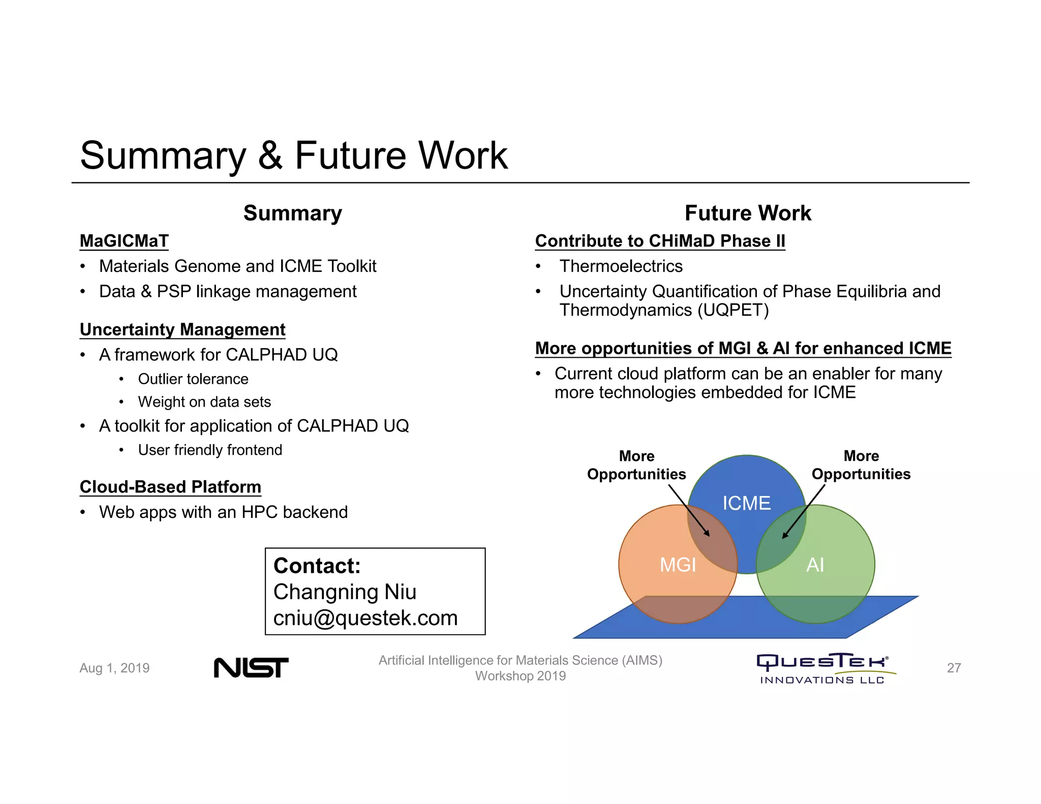 Summary & Future Work
Summary
MaGICMaT
• Materials Genome and ICME Toolkit
• Data & PSP linkage management
Uncertainty Management
• A framework for CALPHAD UQ
• Outlier tolerance
• Weight on data sets
• A toolkit for application of CALPHAD UQ
• User friendly frontend
Cloud-Based Platform
• Web apps with an HPC backend
Future Work
Contribute to CHiMaD Phase II
• Thermoelectrics
• Uncertainty Quantification of Phase Equilibria and
Thermodynamics (UQPET)
More opportunities of MGI & AI for enhanced ICME
• Current cloud platform can be an enabler for many
more technologies embedded for ICME
Aug 1, 2019
Artificial Intelligence for Materials Science (AIMS)
Workshop 2019
27
ICME
MGI AI
More
Opportunities
More
Opportunities
Contact:
Changning Niu
cniu@questek.com
 