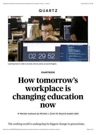 02/03/2020, 4:35 PMCoding bootcamps are becoming the new pathway for computer science — Quartz
Page 1 of 9https://qz.com/1808479/coding-bootcamps-are-becoming-the-new-pathway-for-computer-science/
CHARTBOOK
How tomorrow’s
workplace is
changing education
now
✦ Member exclusive by Michael J. Coren for Beyond student debt
APPHOTO/JEFFCHIU,FILE
Learning how to code is as hard, and as useful, as you’d imagine.
The working world is undergoing its biggest change in generations.
 