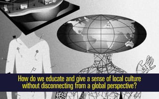 How do we educate and give a sense of local culture
without disconnecting from a global perspective?

 