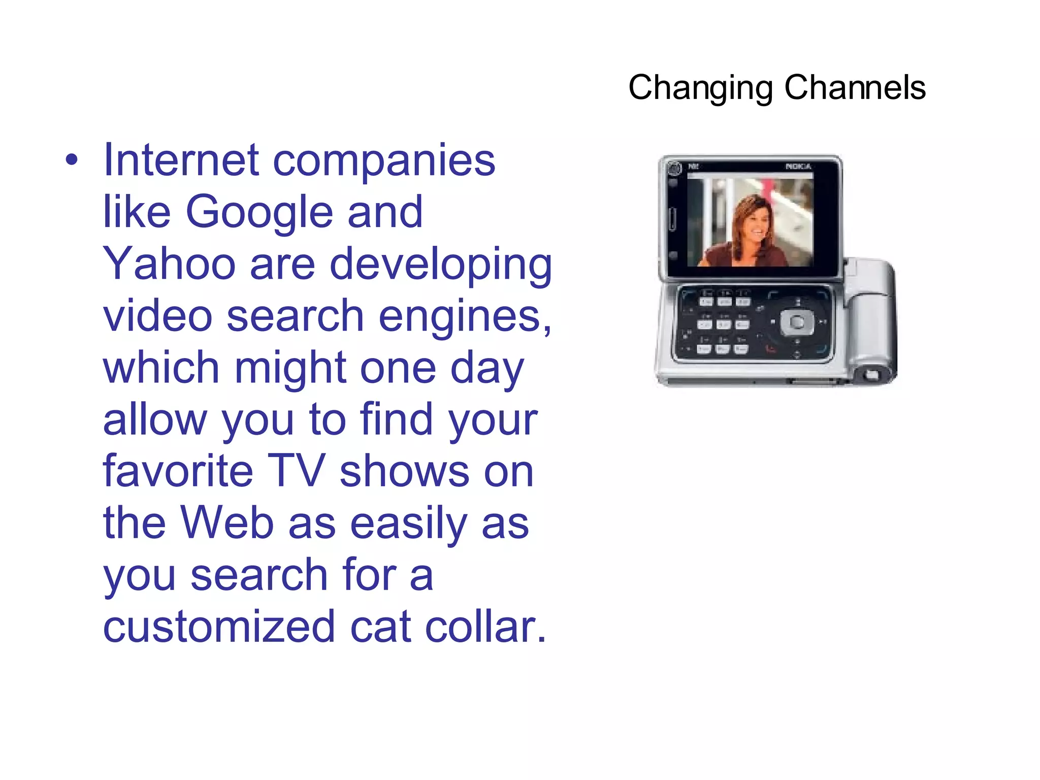 Internet companies like Google and Yahoo are developing video search engines, which might one day allow you to find your favorite TV shows on the Web as easily as you search for a customized cat collar.  Changing Channels  