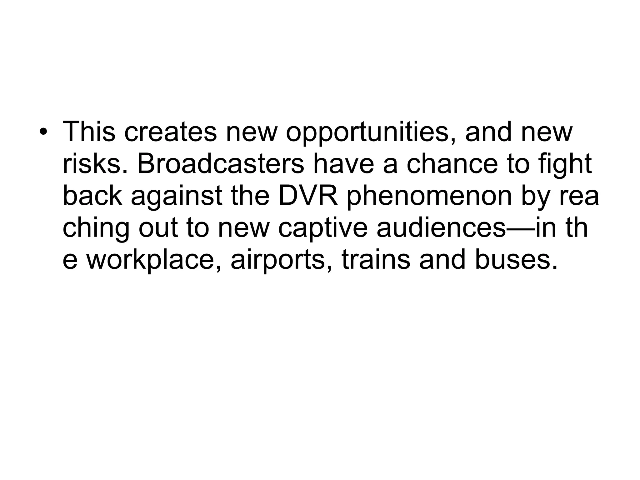 This creates new opportunities, and new risks. Broadcasters have a chance to fight back against the DVR phenomenon by reaching out to new captive audiences—in the workplace, airports, trains and buses.  