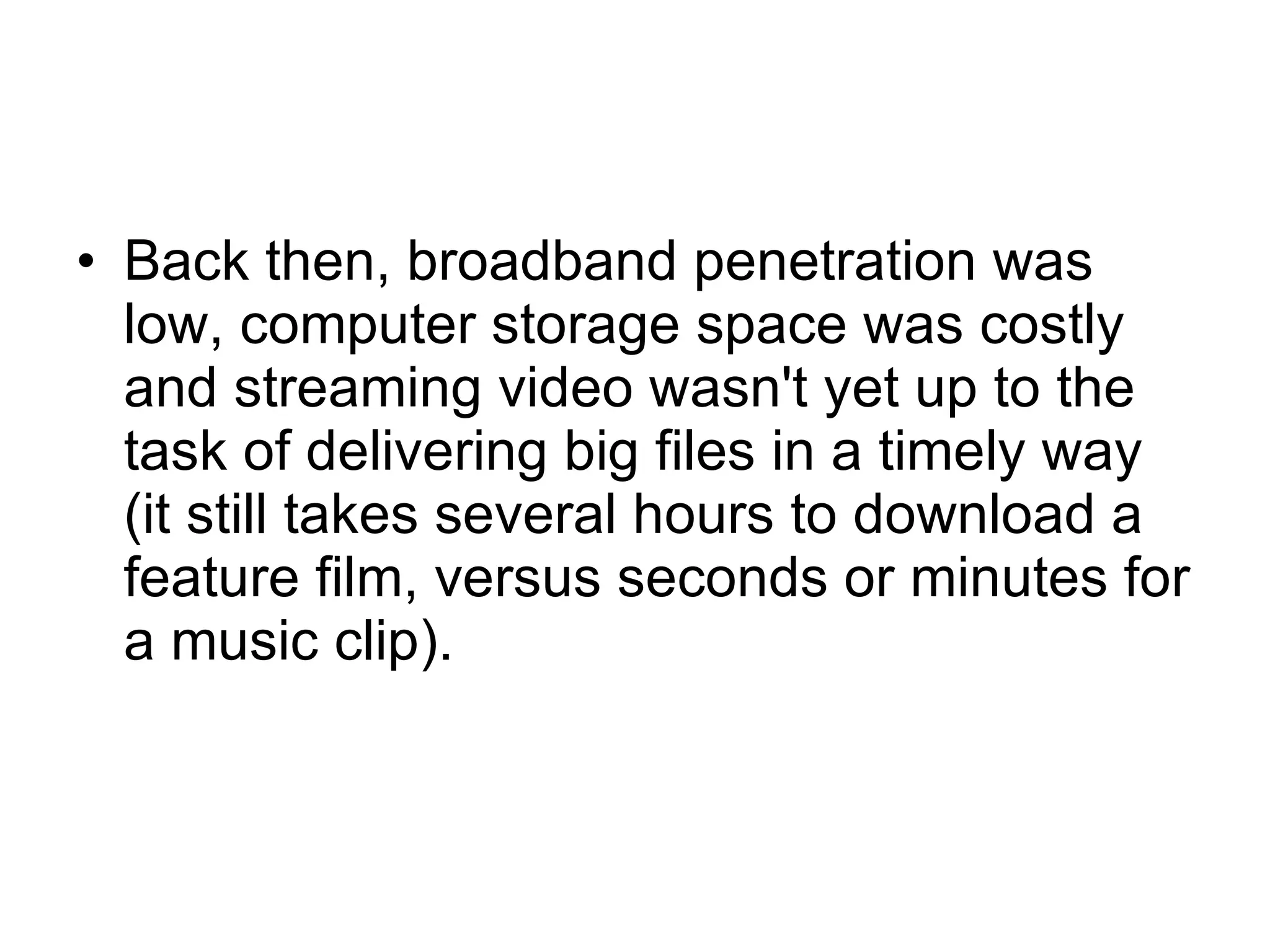 Back then, broadband penetration was low, computer storage space was costly and streaming video wasn't yet up to the task of delivering big files in a timely way (it still takes several hours to download a feature film, versus seconds or minutes for a music clip).  