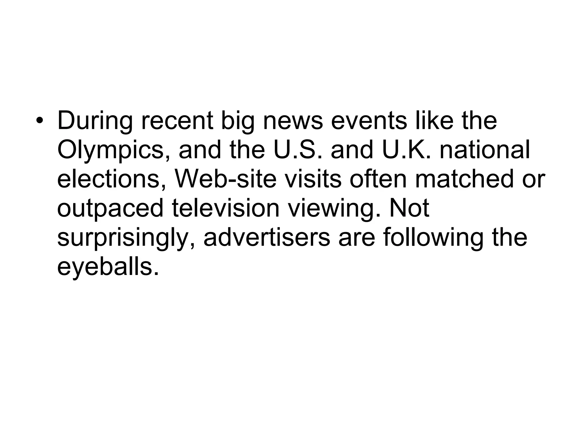 During recent big news events like the Olympics, and the U.S. and U.K. national elections, Web-site visits often matched or outpaced television viewing. Not surprisingly, advertisers are following the eyeballs.  