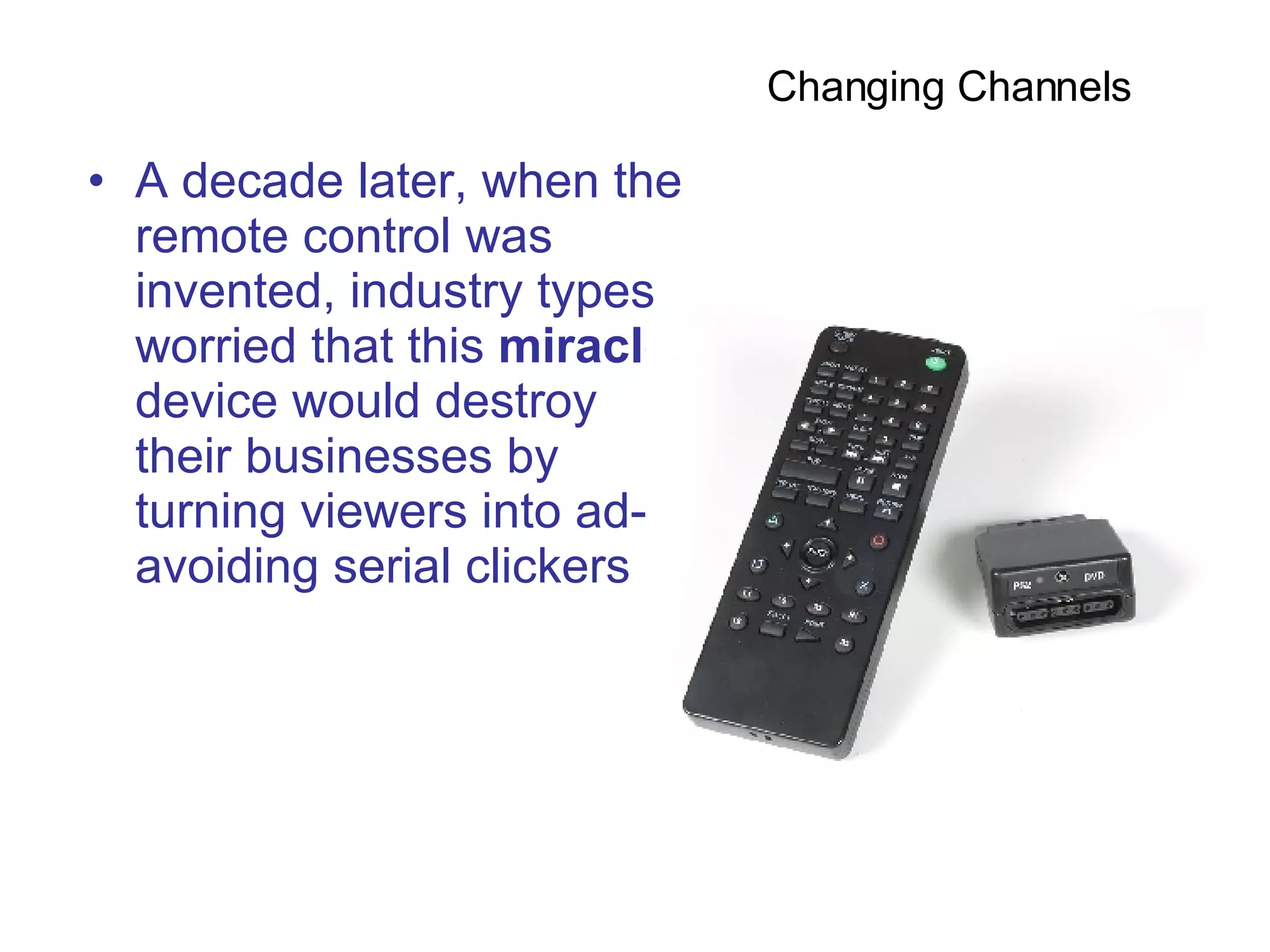 A decade later, when the remote control was invented, industry types worried that this  miracle  device would destroy their businesses by turning viewers into ad-avoiding serial clickers  Changing Channels  