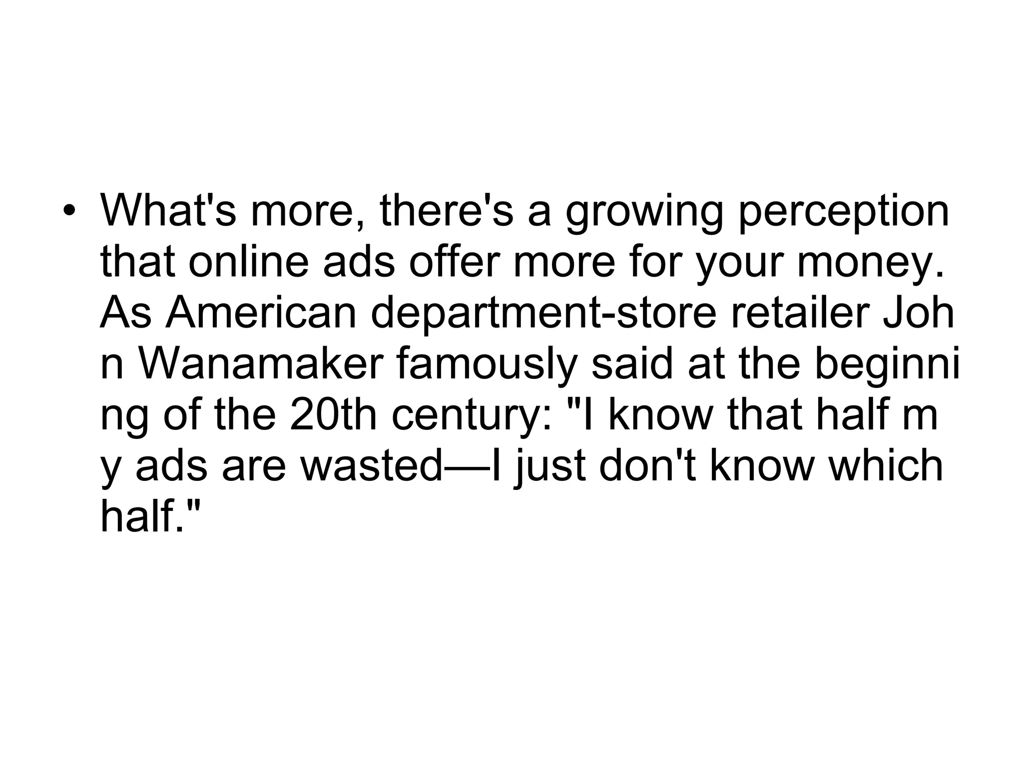 What's more, there's a growing perception that online ads offer more for your money. As American department-store retailer John Wanamaker famously said at the beginning of the 20th century: "I know that half my ads are wasted—I just don't know which half."  
