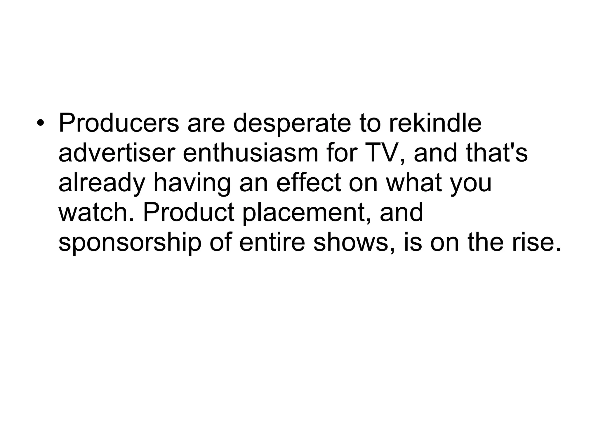 Producers are desperate to rekindle advertiser enthusiasm for TV, and that's already having an effect on what you watch. Product placement, and sponsorship of entire shows, is on the rise.  
