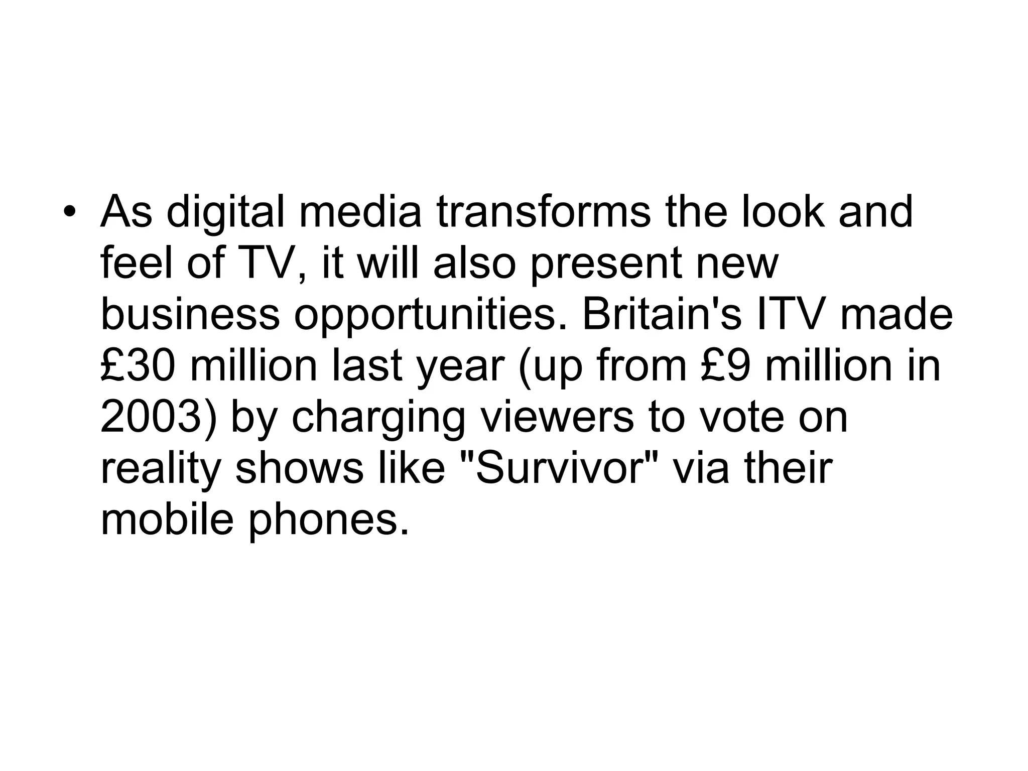 As digital media transforms the look and feel of TV, it will also present new business opportunities. Britain's ITV made £30 million last year (up from £9 million in 2003) by charging viewers to vote on reality shows like "Survivor" via their mobile phones.  