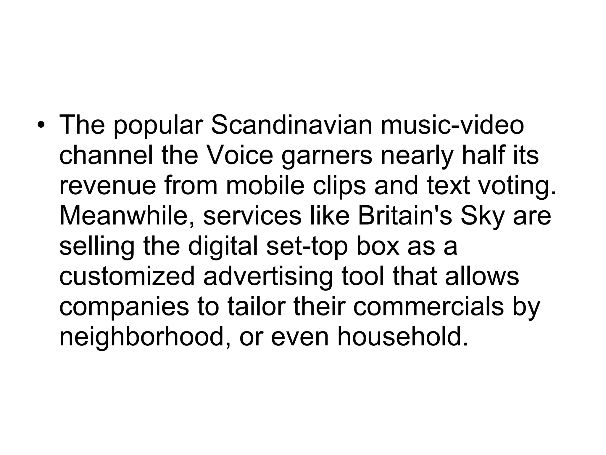 The popular Scandinavian music-video channel the Voice garners nearly half its revenue from mobile clips and text voting. Meanwhile, services like Britain's Sky are selling the digital set-top box as a customized advertising tool that allows companies to tailor their commercials by neighborhood, or even household.  
