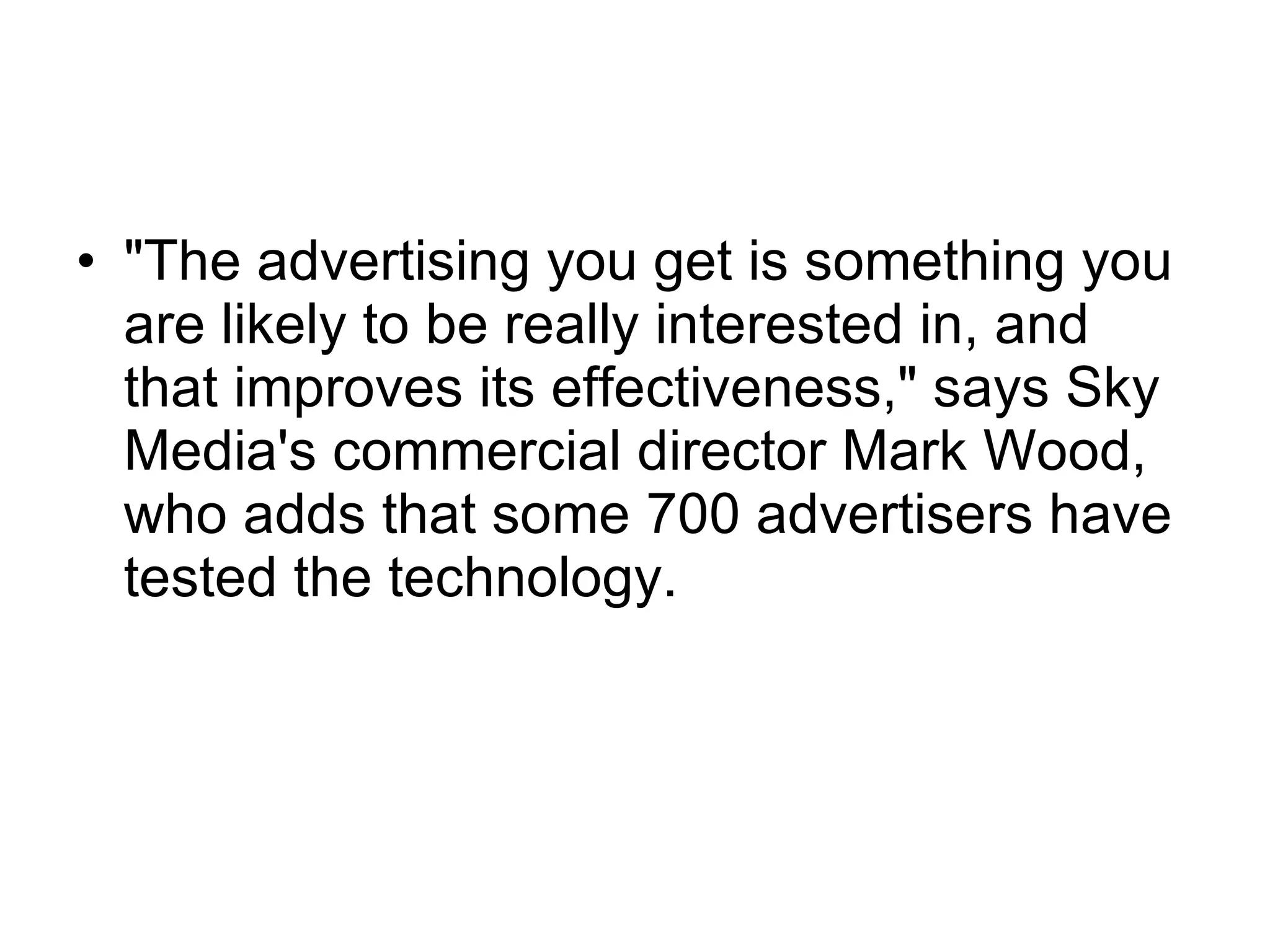 "The advertising you get is something you are likely to be really interested in, and that improves its effectiveness," says Sky Media's commercial director Mark Wood, who adds that some 700 advertisers have tested the technology.  