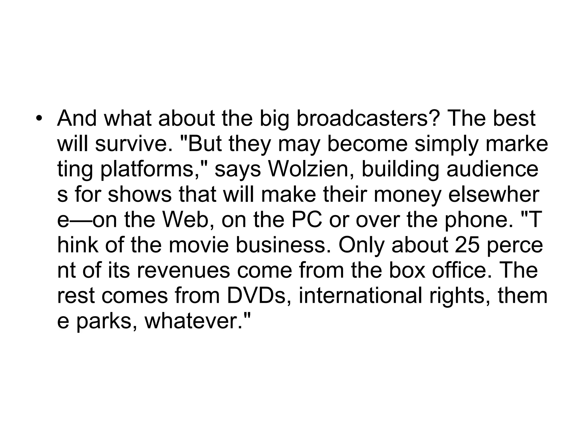 And what about the big broadcasters? The best will survive. "But they may become simply marketing platforms," says Wolzien, building audiences for shows that will make their money elsewhere—on the Web, on the PC or over the phone. "Think of the movie business. Only about 25 percent of its revenues come from the box office. The rest comes from DVDs, international rights, theme parks, whatever."  