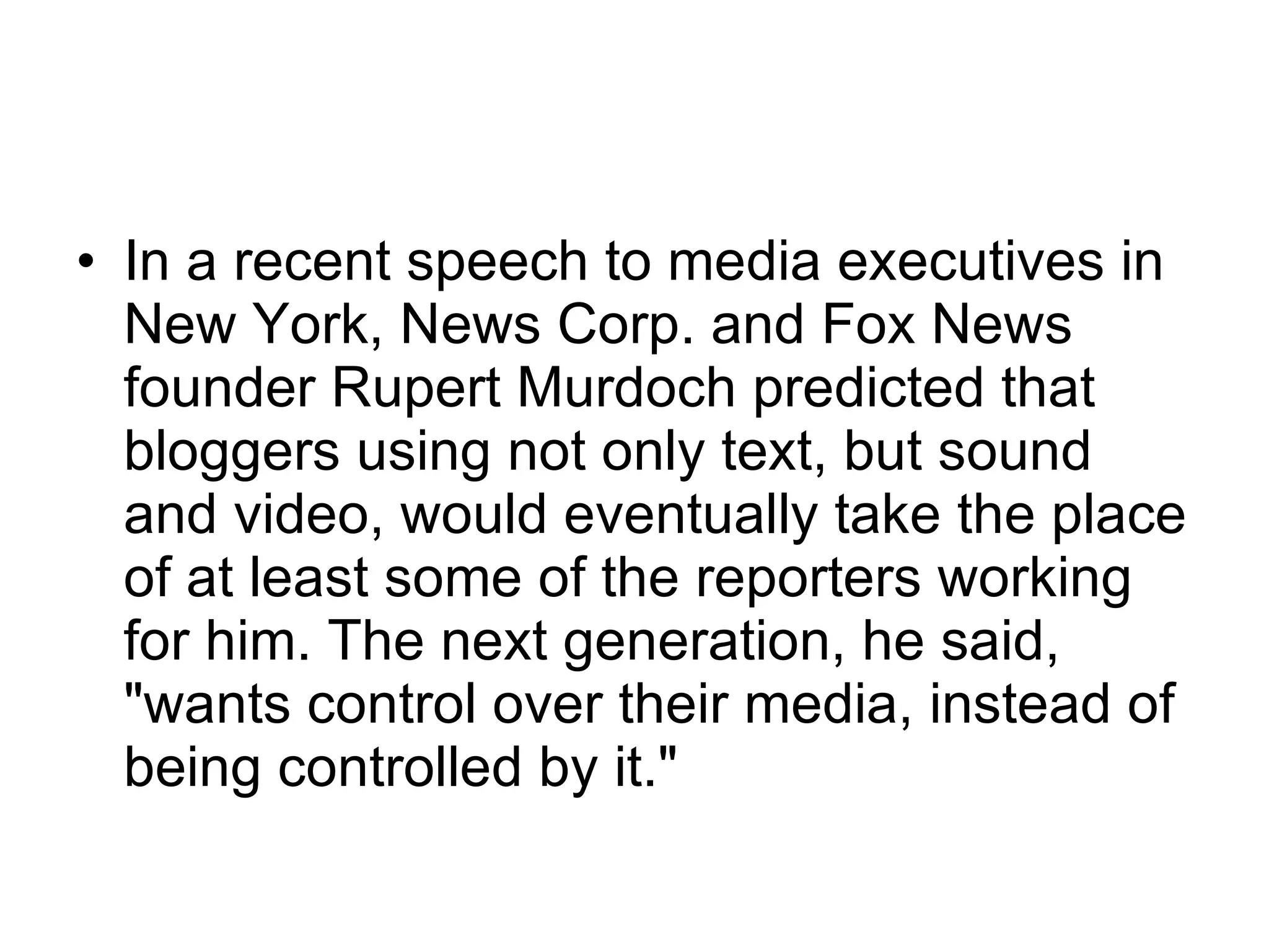 In a recent speech to media executives in New York, News Corp. and Fox News founder Rupert Murdoch predicted that bloggers using not only text, but sound and video, would eventually take the place of at least some of the reporters working for him. The next generation, he said, "wants control over their media, instead of being controlled by it."  