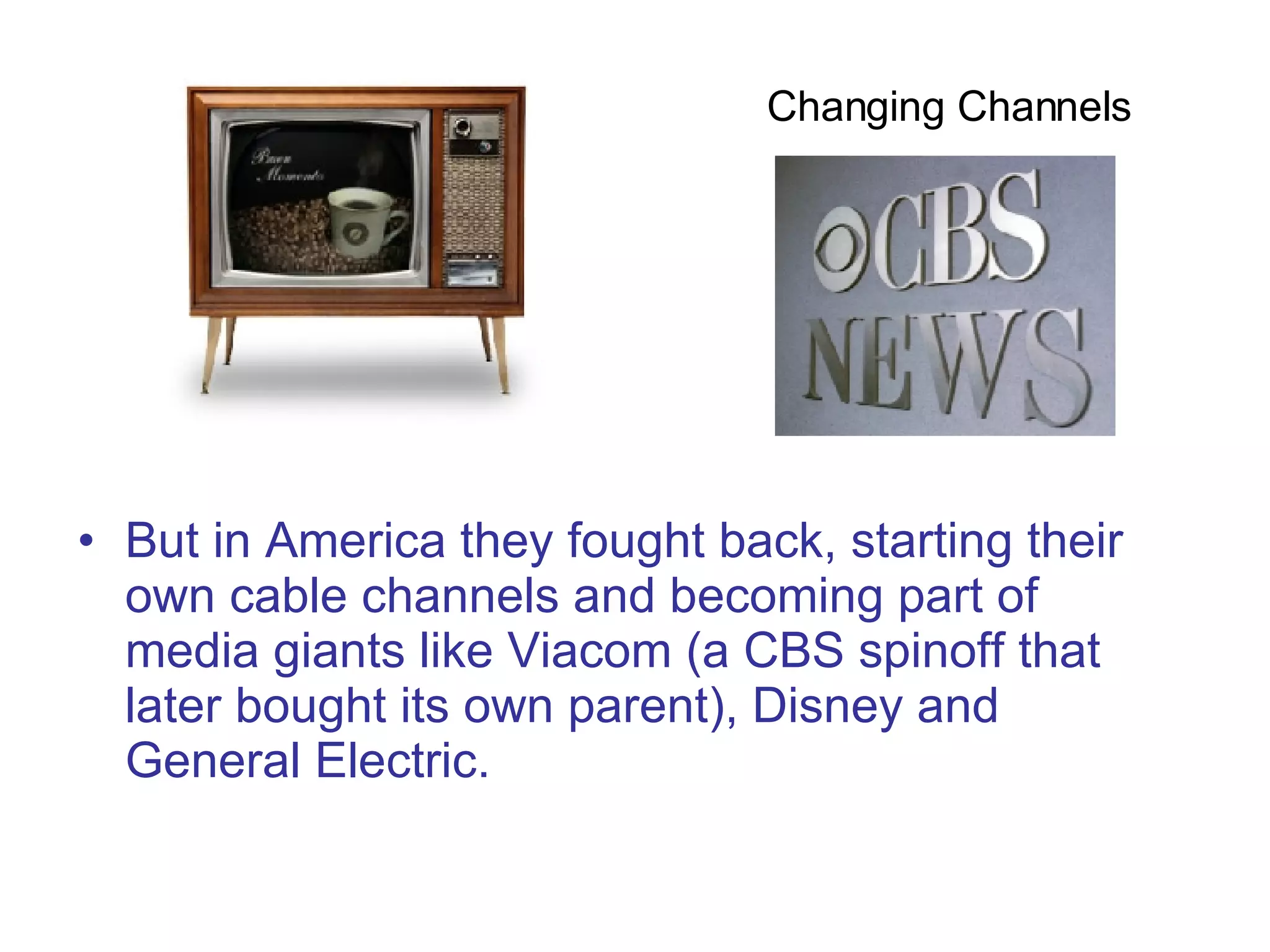 But in America they fought back, starting their own cable channels and becoming part of media giants like Viacom (a CBS spinoff that later bought its own parent), Disney and General Electric.  Changing Channels  