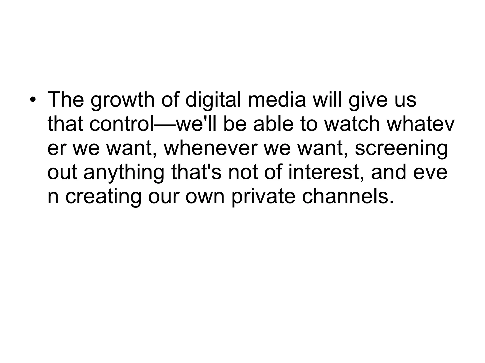 The growth of digital media will give us that control—we'll be able to watch whatever we want, whenever we want, screening out anything that's not of interest, and even creating our own private channels.  