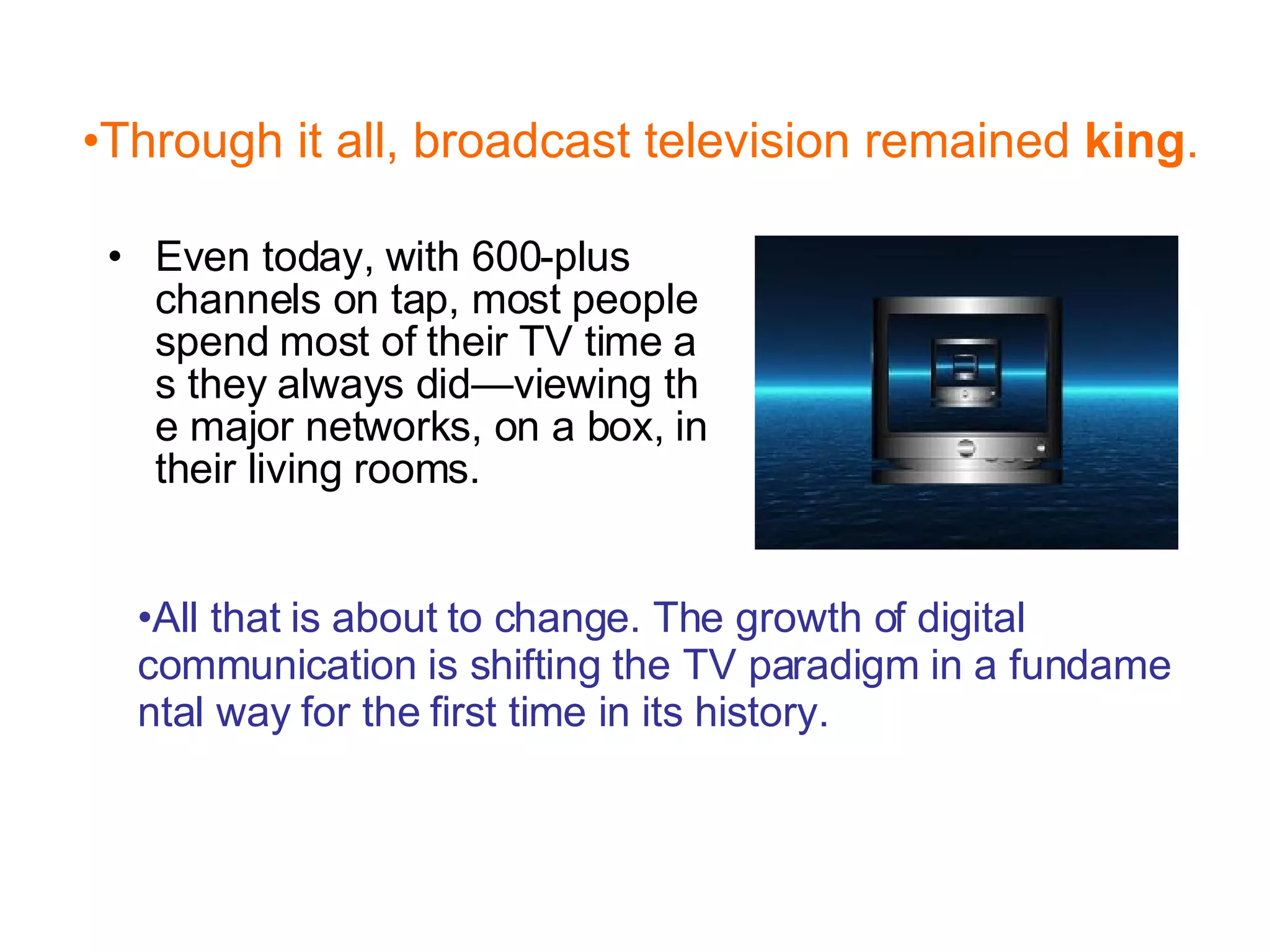 Even today, with 600-plus channels on tap, most people spend most of their TV time as they always did—viewing the major networks, on a box, in their living rooms.  Through it all, broadcast television remained  king .  All that is about to change. The growth of digital communication is shifting the TV paradigm in a fundamental way for the first time in its history.  
