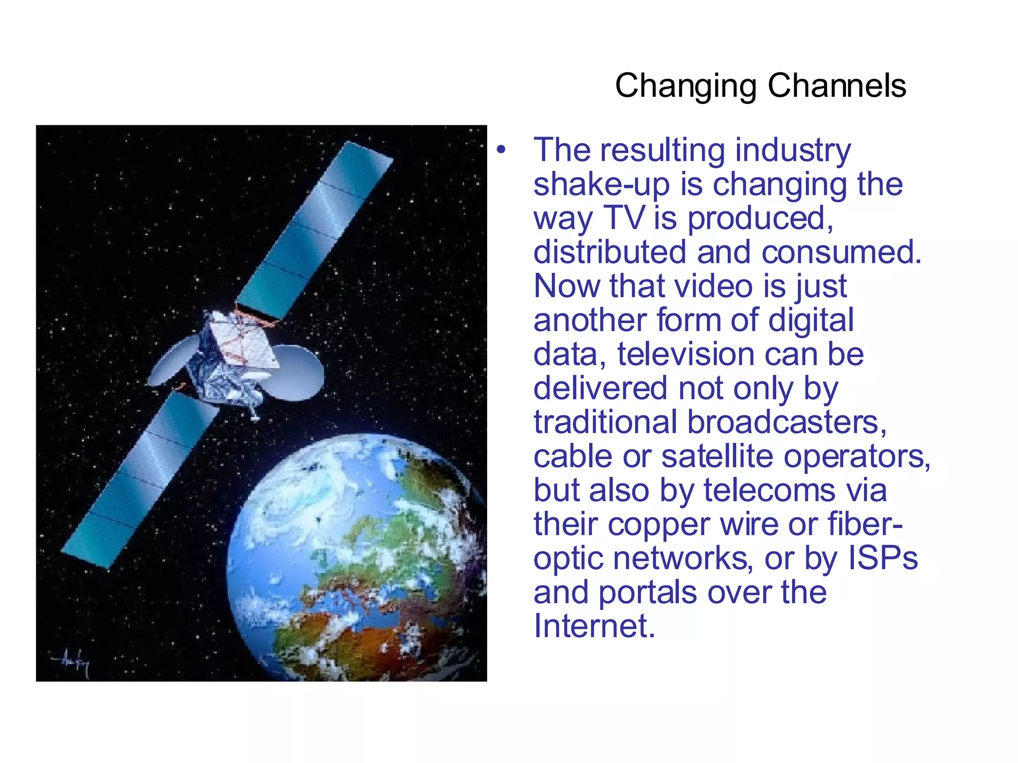The resulting industry shake-up is changing the way TV is produced, distributed and consumed. Now that video is just another form of digital data, television can be delivered not only by traditional broadcasters, cable or satellite operators, but also by telecoms via their copper wire or fiber-optic networks, or by ISPs and portals over the Internet.  Changing Channels  