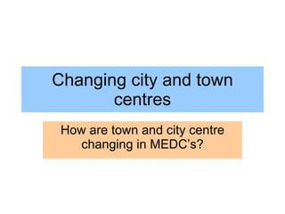 Changing city and town centres How are town and city centre changing in MEDC’s? 