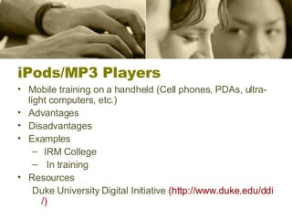iPods/MP3 Players Mobile training on a handheld (Cell phones, PDAs, ultra-light computers, etc.) Advantages Disadvantages Examples IRM College In training Resources Duke University Digital Initiative  (http:// www.duke.edu/ddi /) 