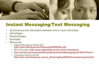 Instant Messaging/Text Messaging Synchronous text interactions between one or more individuals Advantages Disadvantages  Examples Resources Instant Messaging Online RU?  (http://www.educause.edu/ir/library/pdf/ERM0562.pdf) IM in Education  (http:// www.bigblueball.com/forums/im -education/) ; http://connect.educause.edu/library/abstract/InstantMessaginginOn/40014?time=1190994768 Corporate training and IM  http://www.cramersweeney.com/cs_id/trainingblog/2006/02/new-learning-tool-instant-messaging.htm 