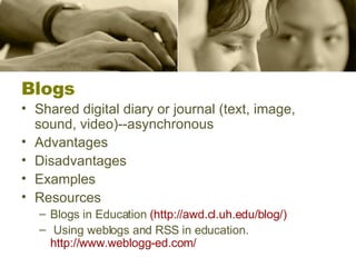 Blogs Shared digital diary or journal (text, image, sound, video)--asynchronous Advantages Disadvantages Examples Resources Blogs in Education  (http:// awd.cl.uh.edu/blog /) Using weblogs and RSS in education.  http://www.weblogg-ed.com / 