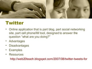 Twitter Online application that is part blog, part social networking site, part cell phone/IM tool, designed to answer the question “what are you doing?”  Advantages Disadvantages Examples Resources http://web20teach.blogspot.com/2007/08/twitter-tweets-for-higher-education.html 