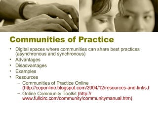 Communities of Practice Digital spaces where communities can share best practices (asynchronous and synchronous) Advantages Disadvantages Examples Resources Communities of Practice Online  (http://coponline.blogspot.com/2004/12/resources-and-links.html?CFID=8073458&CFTOKEN=69014080) Online Community Toolkit  (http:// www.fullcirc.com/community/communitymanual.htm ) 