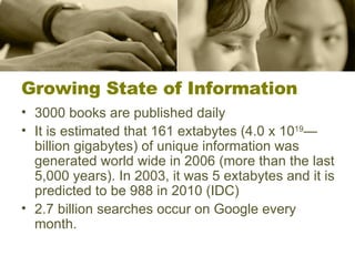 Growing State of Information 3000 books are published daily It is estimated that 161 extabytes (4.0 x 10 19 —billion gigabytes) of unique information was generated world wide in 2006 (more than the last 5,000 years). In 2003, it was 5 extabytes and it is predicted to be 988 in 2010 (IDC) 2.7 billion searches occur on Google every month. 