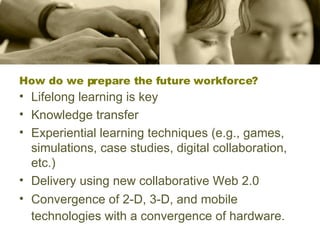 How do we prepare the future workforce?   Lifelong learning is key Knowledge transfer  Experiential learning techniques (e.g., games, simulations, case studies, digital collaboration, etc.) Delivery using new collaborative Web 2.0 Convergence of 2-D, 3-D, and mobile technologies with a convergence of hardware.   