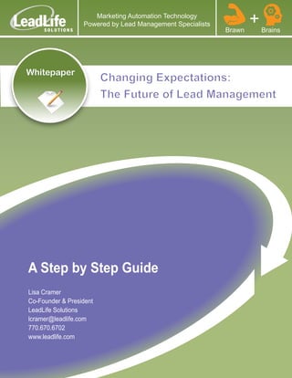 Marketing Automation Technology
                  Powered by Lead Management Specialists
                                                           Brawn
                                                                   +   Brains




Whitepaper
                         Changing Expectations:
                         The Future of Lead Management




A Step by Step Guide
Lisa Cramer
Co-Founder & President
LeadLife Solutions
lcramer@leadlife.com
770.670.6702
www.leadlife.com
 