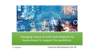 Changing nature of work and initiatives by
Government to support the workforce.
Prepared by DGM Digvijaysinh Jhala, SBI
Dt. 23/03/2021
1
 