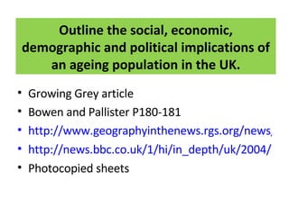 Outline the social, economic, demographic and political implications of an ageing population in the UK. Growing Grey article Bowen and Pallister P180-181 http://www.geographyinthenews.rgs.org/news/article/default.aspx?id=298 http://news.bbc.co.uk/1/hi/in_depth/uk/2004/ageing/default.stm Photocopied sheets 