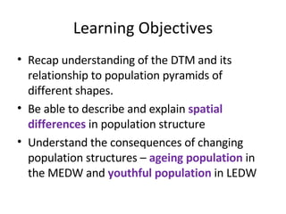 Learning Objectives Recap understanding of the DTM and its relationship to population pyramids of different shapes. Be able to describe and explain  spatial differences  in population structure Understand the consequences of changing population structures –  ageing population  in the MEDW and  youthful population  in LEDW 