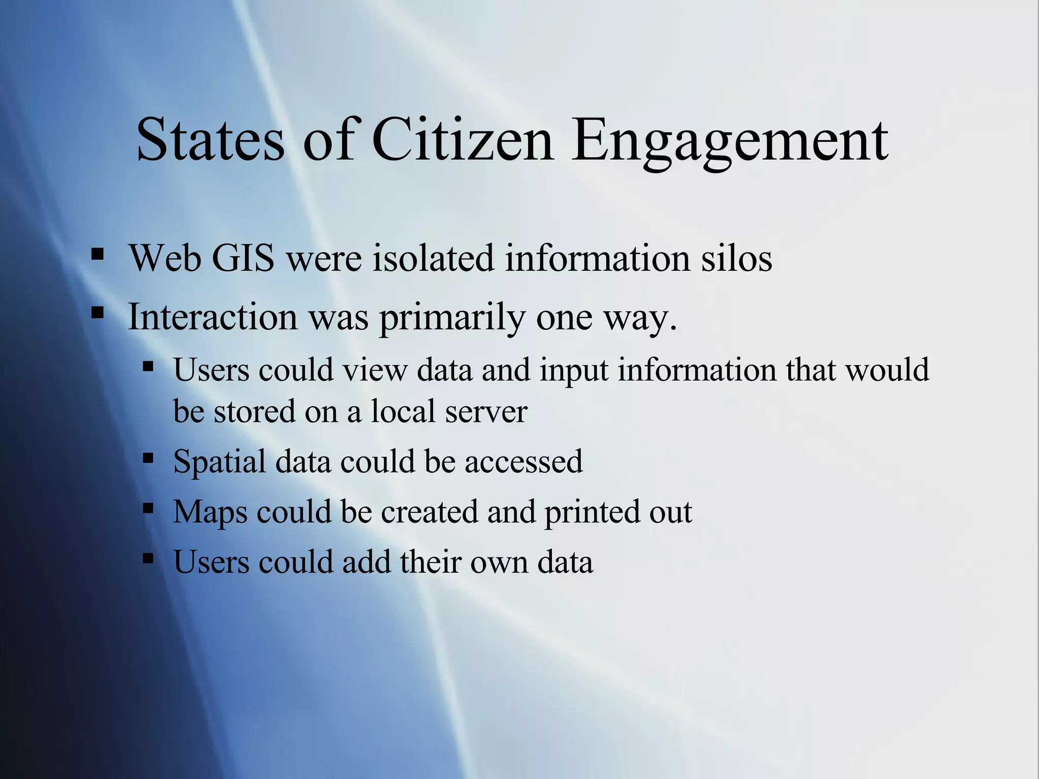 States of Citizen Engagement  Web GIS were isolated information silos  Interaction was primarily one way. Users could view data and input information that would be stored on a local server Spatial data could be accessed Maps could be created and printed out Users could add their own data 