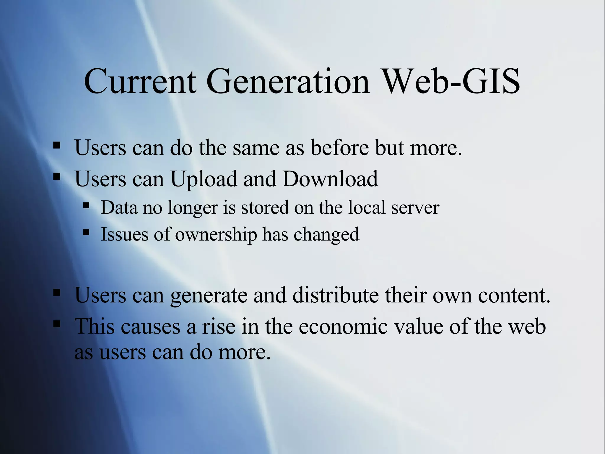 Current Generation Web-GIS Users can do the same as before but more. Users can Upload and Download Data no longer is stored on the local server Issues of ownership has changed Users can generate and distribute their own content.  This causes a rise in the economic value of the web as users can do more. 