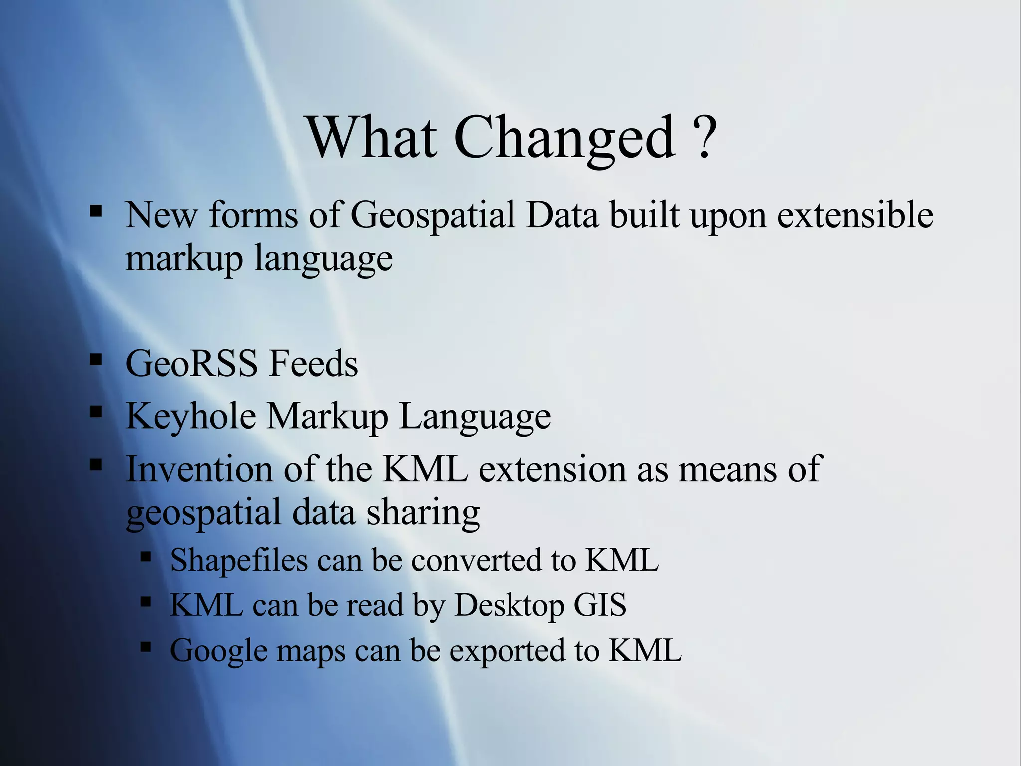 What Changed ? New forms of Geospatial Data built upon extensible markup language GeoRSS Feeds Keyhole Markup Language Invention of the KML extension as means of geospatial data sharing Shapefiles can be converted to KML KML can be read by Desktop GIS Google maps can be exported to KML 