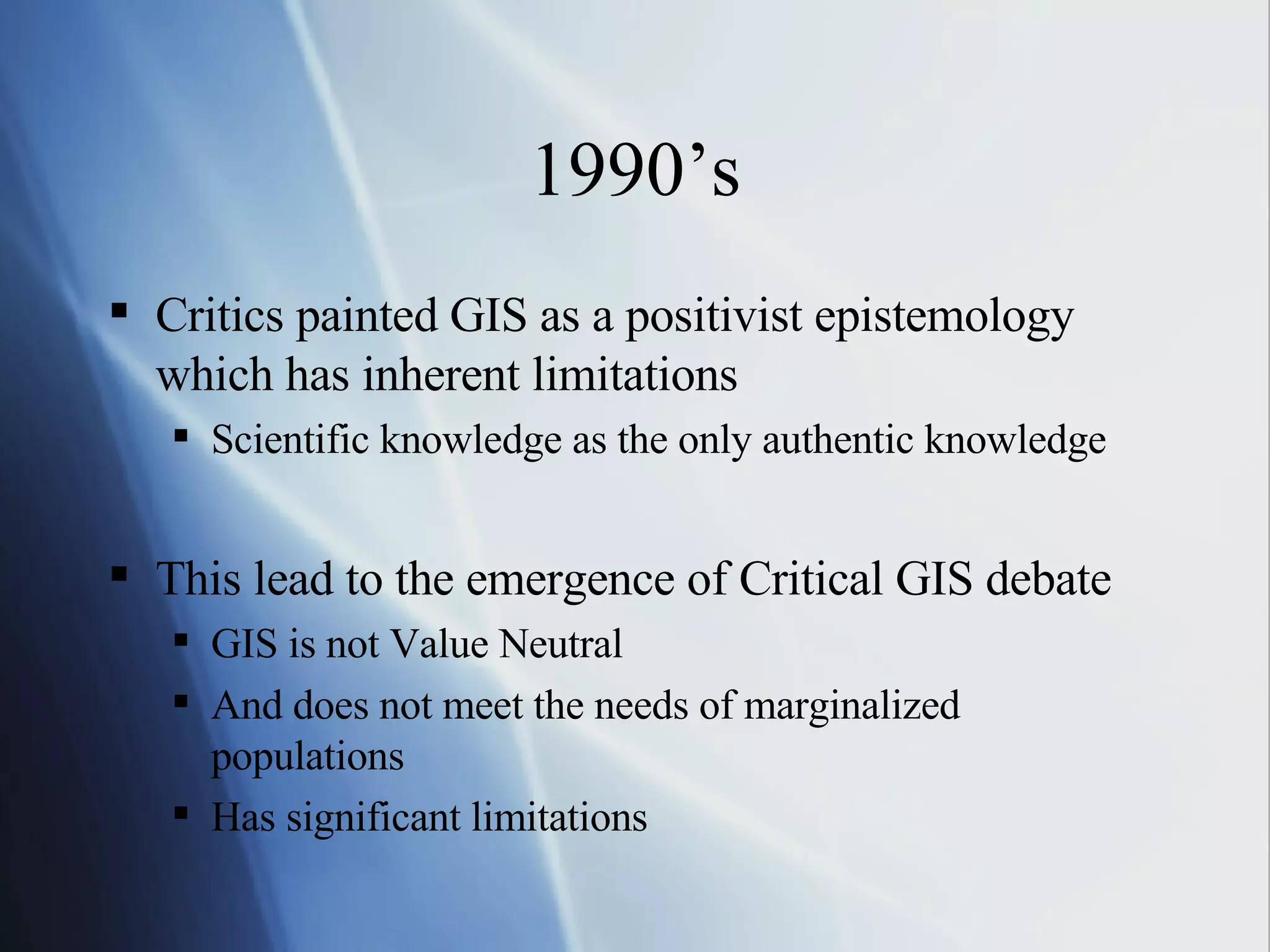 1990’s Critics painted GIS as a positivist epistemology which has inherent limitations  Scientific knowledge as the only authentic knowledge This lead to the emergence of Critical GIS debate GIS is not Value Neutral  And does not meet the needs of marginalized populations Has significant limitations 