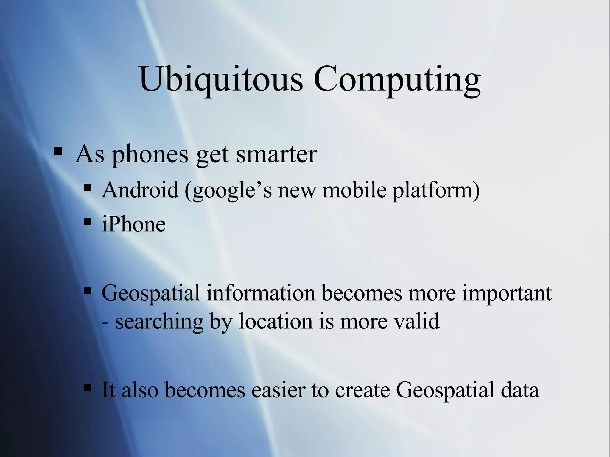 Ubiquitous Computing As phones get smarter Android (google’s new mobile platform) iPhone Geospatial information becomes more important - searching by location is more valid It also becomes easier to create Geospatial data 