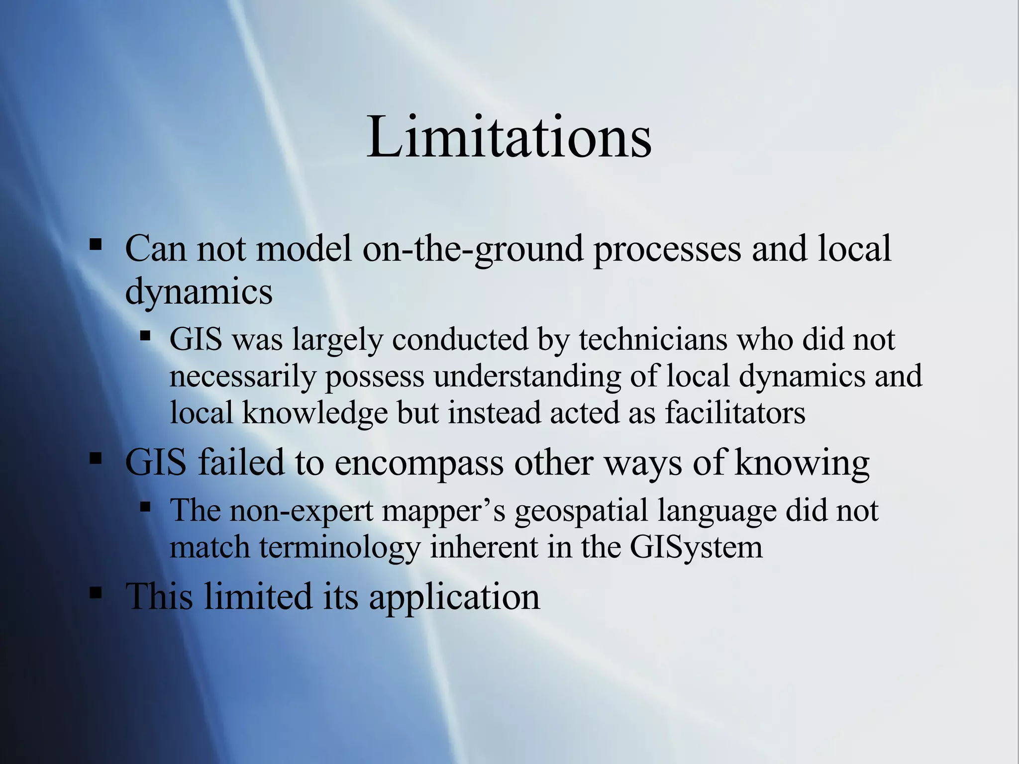 Limitations Can not model on-the-ground processes and local dynamics GIS was largely conducted by technicians who did not necessarily possess understanding of local dynamics and local knowledge but instead acted as facilitators GIS failed to encompass other ways of knowing The non-expert mapper’s geospatial language did not match terminology inherent in the GISystem This limited its application 