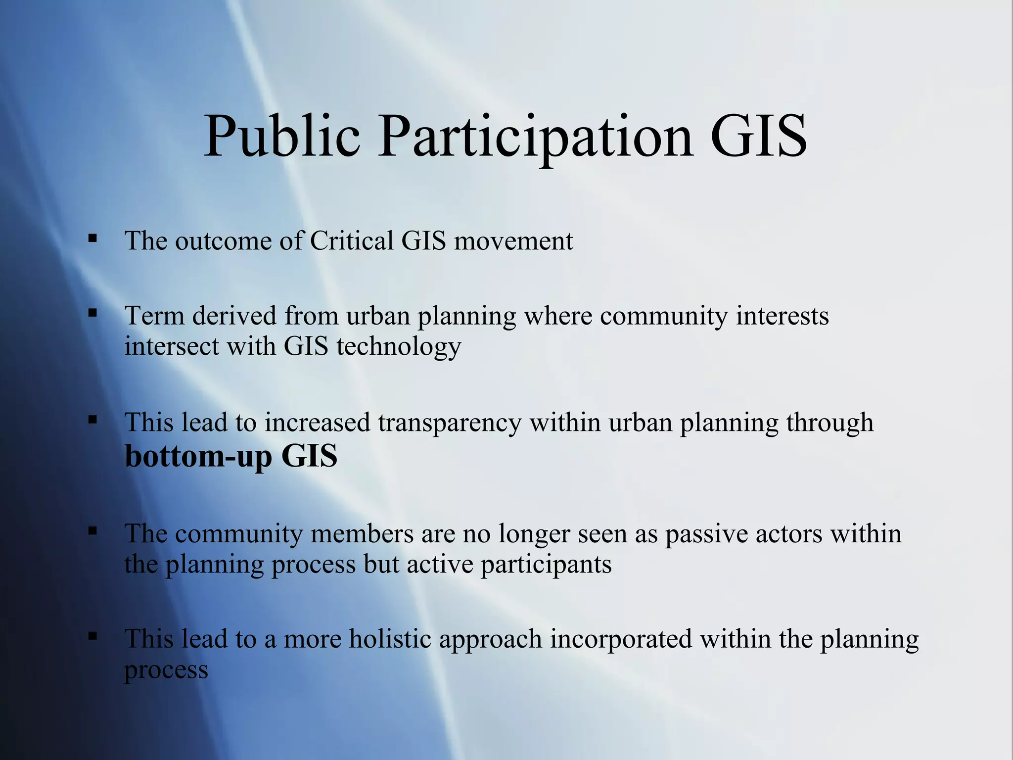 Public Participation GIS The outcome of Critical GIS movement Term derived from urban planning where community interests intersect with GIS technology This lead to increased transparency within urban planning through  bottom-up GIS The community members are no longer seen as passive actors within the planning process but active participants This lead to a more holistic approach incorporated within the planning process 