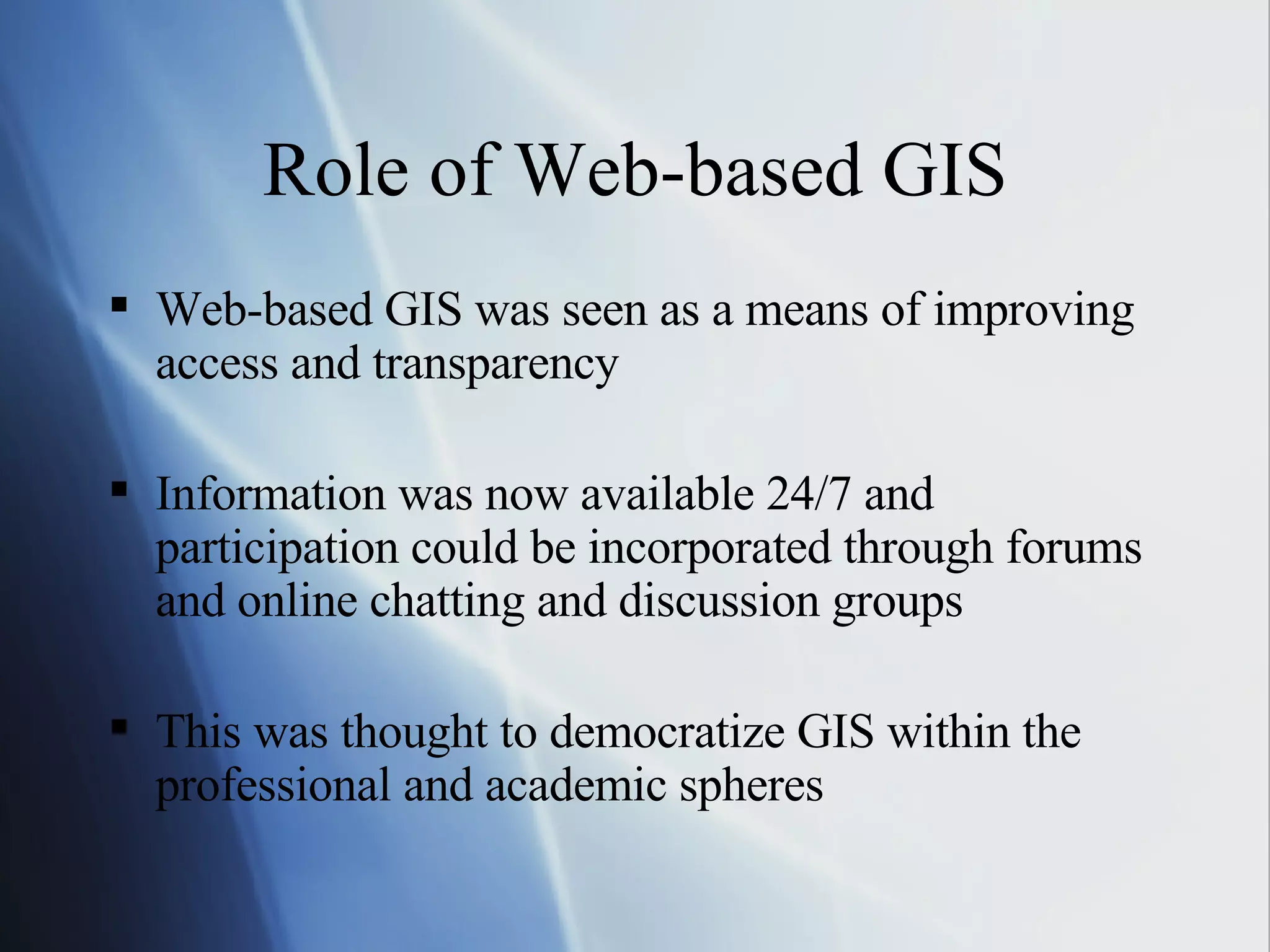Role of Web-based GIS Web-based GIS was seen as a means of improving access and transparency Information was now available 24/7 and participation could be incorporated through forums and online chatting and discussion groups This was thought to democratize GIS within the professional and academic spheres 