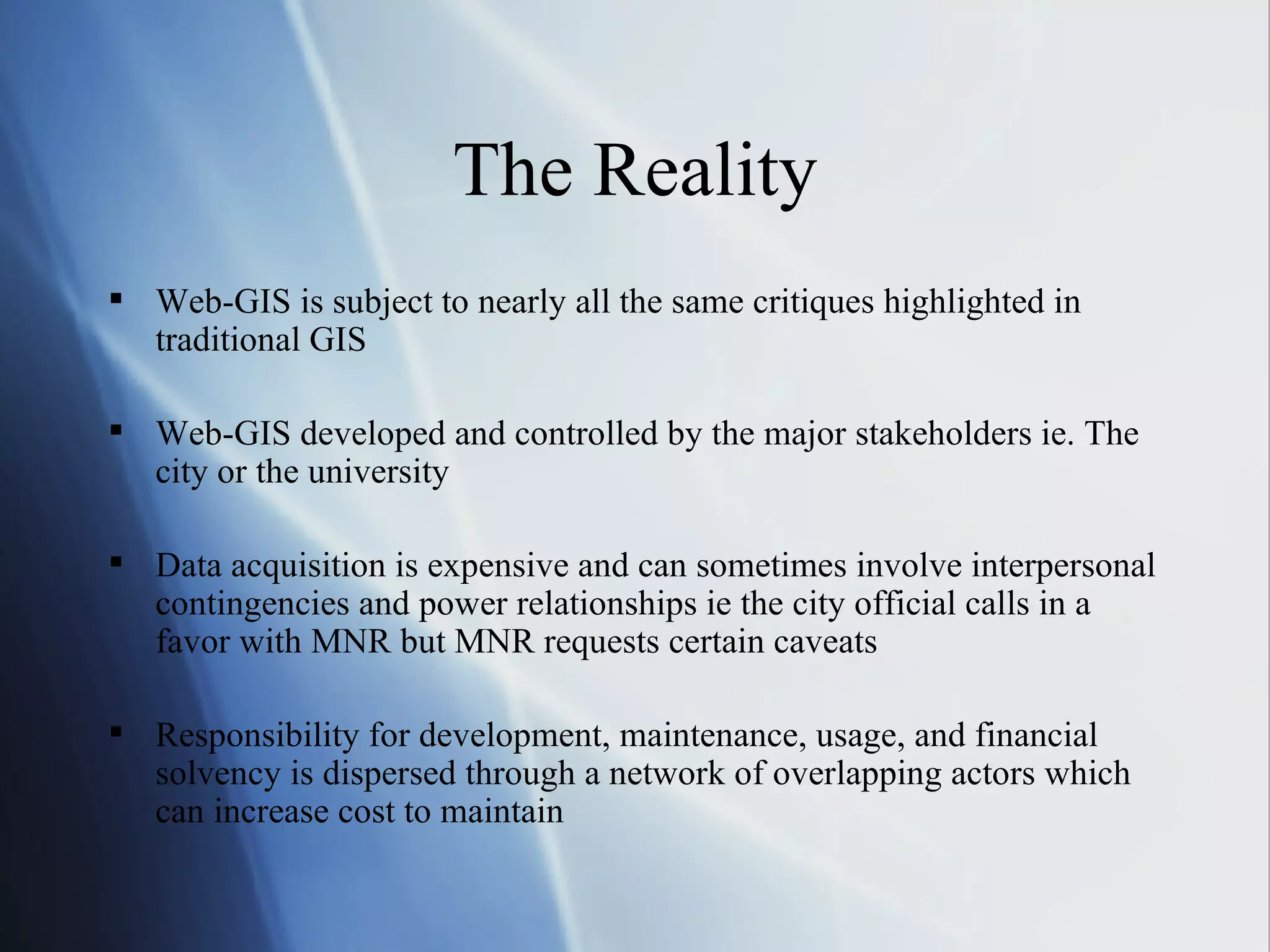 The Reality Web-GIS is subject to nearly all the same critiques highlighted in traditional GIS Web-GIS developed and controlled by the major stakeholders ie. The city or the university Data acquisition is expensive and can sometimes involve interpersonal contingencies and power relationships ie the city official calls in a favor with MNR but MNR requests certain caveats Responsibility for development, maintenance, usage, and financial solvency is dispersed through a network of overlapping actors which can increase cost to maintain 