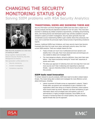 CHANGING THE SECURITY
MONITORING STATUS QUO
Solving SIEM problems with RSA Security Analytics
RSA Security Analytics is a new way
of looking at SIEM
Brings together traditional SIEM,
Network Security Monitoring, Big Data
Management & Analytics
Next generation unified platform for:
 Security monitoring
 Incident investigations
 Compliance reporting
TRADITIONAL SIEMS ARE SHOWING THEIR AGE
Security Information and Event Management (SIEM) tools have been a staple tool of
security analysts and Security Operations Centers for over ten years. They have been
essential in satisfying log related compliance requirements, correlating and prioritizing
alerts, and making diverse and distributed system logs centrally available to security
analysts to speed up incident investigations. Security teams generally have had
considerable success implementing SIEMs to gain visibility where they previously had
none, and to automate the previously highly manual process of generating compliance
reports.
However, traditional SIEMs have limitations, and many security teams have become
frustrated when they try to get more value, particularly security value, from their
current SIEM solutions. There are multiple reasons for this:
 Today’s threats are much more multifaceted and more dynamic and
stealthy than in the past. Much more advanced tools and techniques are
now needed to detect and investigate them
 The most dangerous attacks, almost by definition, have never been seen
before – that means exclusively looking for “known bad” sequences of
events won't work.
 The status quo approach of collecting more and more logs from more and
more sources won’t help in detecting and responding to advanced
threats. Logs are inherently limited in the level of security visibility that
they provide.
SIEM tools need Innovation
To remain relevant to security analysts, SIEM tools need to be able to detect today’s
threats. This means being able to detect and investigate the most effective current
attack techniques, including:
 Lateral movement of threats across an organization’s network. Today's
threats often use general user workstations to gain a foothold in the
organization rather than doing so on heavily monitored, critical systems
which would create log events. Attackers use these workstations to gain
information about more privileged users and systems, such as IT
administrators or highly privileged employees. Since SIEMs are not
focused on monitoring these non-critical systems, they are ineffective
against threats that use this approach.
 