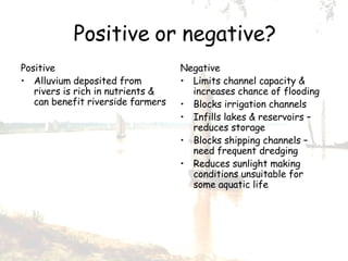 Positive or negative? Positive Alluvium deposited from rivers is rich in nutrients & can benefit riverside farmers Negative Limits channel capacity & increases chance of flooding Blocks irrigation channels Infills lakes & reservoirs –reduces storage Blocks shipping channels –need frequent dredging Reduces sunlight making conditions unsuitable for some aquatic life 