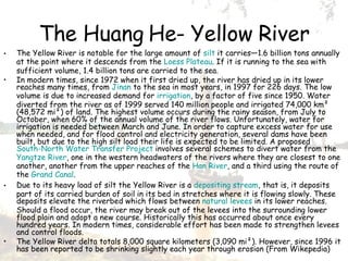 The Huang He- Yellow River The Yellow River is notable for the large amount of  silt  it carries—1.6 billion tons annually at the point where it descends from the  Loess Plateau . If it is running to the sea with sufficient volume, 1.4 billion tons are carried to the sea. In modern times, since 1972 when it first dried up, the river has dried up in its lower reaches many times, from  Jinan  to the sea in most years, in 1997 for 226 days. The low volume is due to increased demand for  irrigation , by a factor of five since 1950. Water diverted from the river as of 1999 served 140 million people and irrigated 74,000 km² (48,572 mi²) of land. The highest volume occurs during the rainy season, from July to October, when 60% of the annual volume of the river flows. Unfortunately, water for irrigation is needed between March and June. In order to capture excess water for use when needed, and for flood control and electricity generation, several dams have been built, but due to the high silt load their life is expected to be limited. A proposed  South-North Water Transfer Project  involves several schemes to divert water from the  Yangtze River , one in the western headwaters of the rivers where they are closest to one another, another from the upper reaches of the  Han River , and a third using the route of the  Grand Canal . Due to its heavy load of silt the Yellow River is a  depositing stream , that is, it deposits part of its carried burden of soil in its bed in stretches where it is flowing slowly. These deposits elevate the riverbed which flows between  natural levees  in its lower reaches. Should a flood occur, the river may break out of the levees into the surrounding lower flood plain and adopt a new course. Historically this has occurred about once every hundred years. In modern times, considerable effort has been made to strengthen levees and control floods. The Yellow River delta totals 8,000 square kilometers (3,090 mi²). However, since 1996 it has been reported to be shrinking slightly each year through erosion ( From Wikepedia) 
