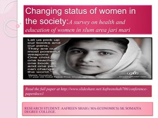 Changing status of women in
the society:A survey on health and
education of women in slum area jari mari
RESEARCH STUDENT: AAFREEN SHAH ( MA-ECONOMICS) SK SOMAIYA
DEGREE COLLEGE.
Read the full paper at http://www.slideshare.net/Aafreenshah786/conference-
paperdocx1
 
