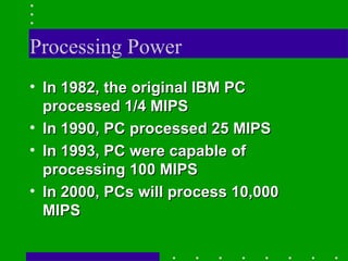Processing Power In 1982, the original IBM PC processed 1/4 MIPS In 1990, PC processed 25 MIPS In 1993, PC were capable of processing 100 MIPS In 2000, PCs will process 10,000 MIPS   