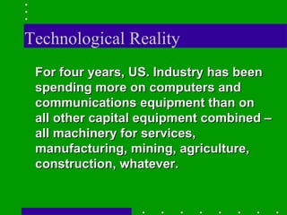 Technological Reality For four years, US. Industry has been spending more on computers and communications equipment than on all other capital equipment combined – all machinery for services, manufacturing, mining, agriculture, construction, whatever. 